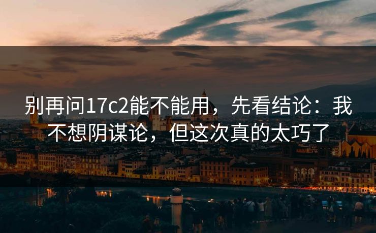 别再问17c2能不能用，先看结论：我不想阴谋论，但这次真的太巧了