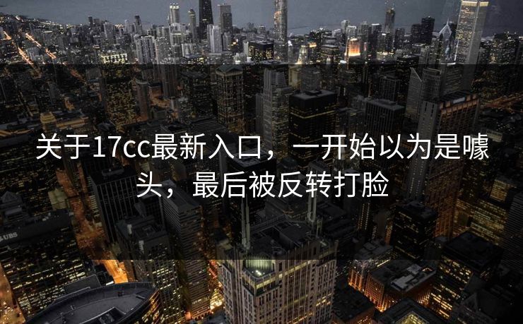 关于17cc最新入口,一开始以为是噱头,最后被反转打脸 关于17cc最新入口,一开始以为是噱头,最后被反转打脸