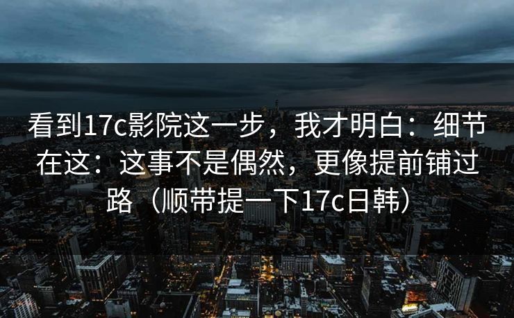 看到17c影院这一步，我才明白：细节在这：这事不是偶然，更像提前铺过路（顺带提一下17c日韩）