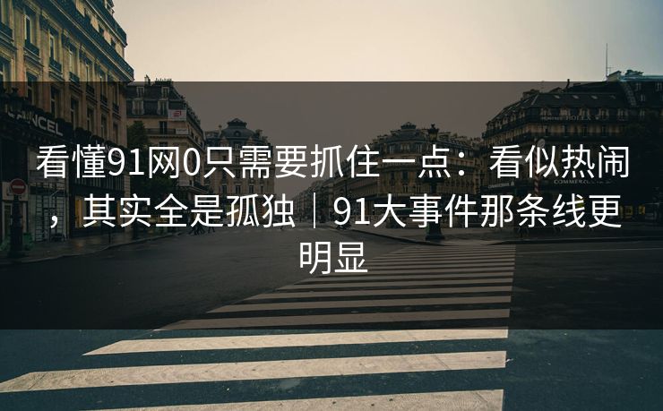 看懂91网0只需要抓住一点：看似热闹，其实全是孤独｜91大事件那条线更明显