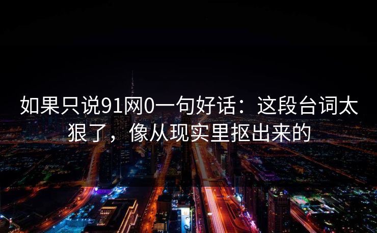 如果只说91网0一句好话：这段台词太狠了，像从现实里抠出来的