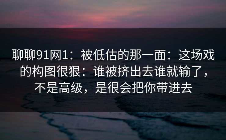 聊聊91网1:被低估的那一面:这场戏的构图很狠:谁被挤出去谁就输了,不是高级,是很会把你带进去 聊聊91网1:被低估的那一面:这场戏的构图很狠:谁被挤出去谁就输了,不是高级,是很会把你带进去