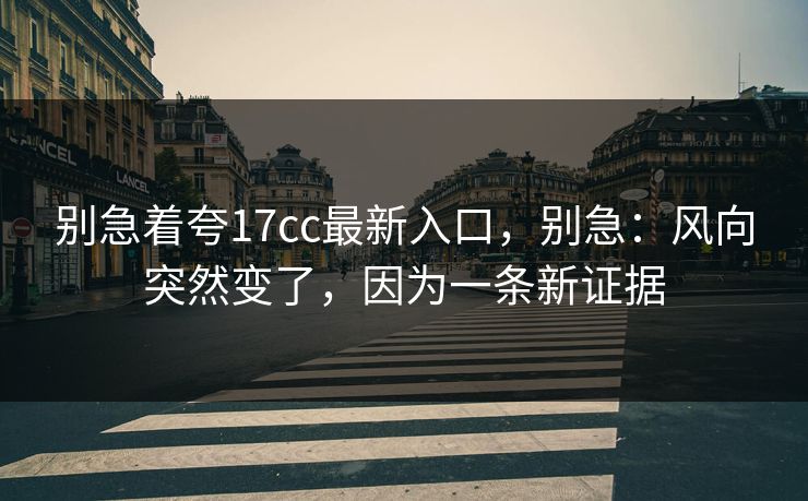 别急着夸17cc最新入口,别急:风向突然变了,因为一条新证据 别急着夸17cc最新入口,别急:风向突然变了,因为一条新证据