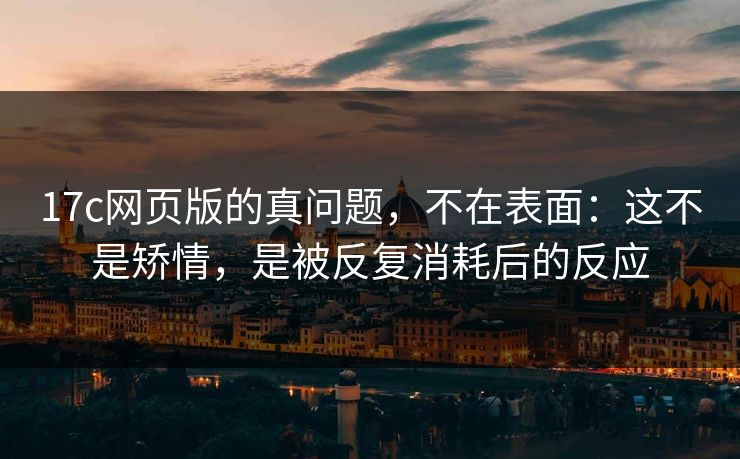 17c网页版的真问题，不在表面：这不是矫情，是被反复消耗后的反应