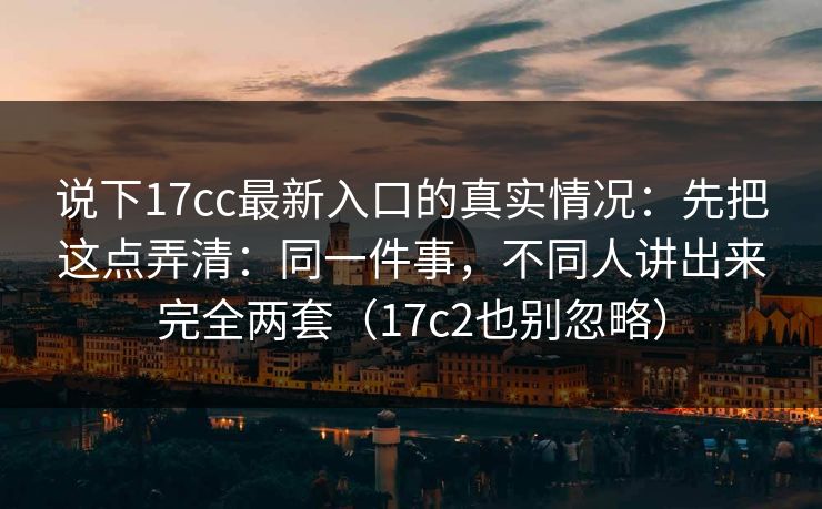 说下17cc最新入口的真实情况：先把这点弄清：同一件事，不同人讲出来完全两套（17c2也别忽略）