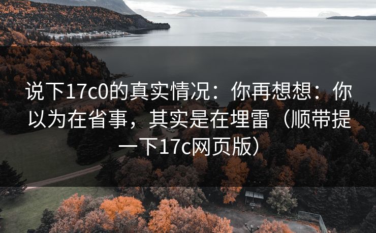 说下17c0的真实情况：你再想想：你以为在省事，其实是在埋雷（顺带提一下17c网页版）
