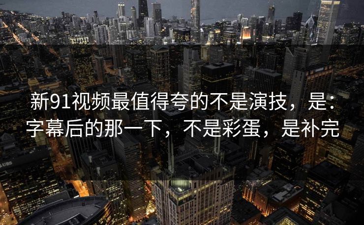 新91视频最值得夸的不是演技，是：字幕后的那一下，不是彩蛋，是补完