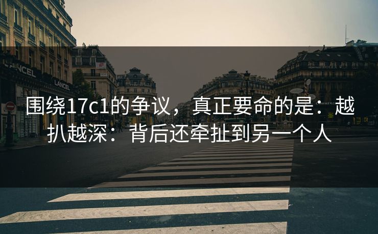 围绕17c1的争议，真正要命的是：越扒越深：背后还牵扯到另一个人