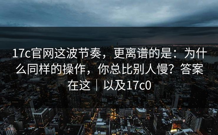 17c官网这波节奏，更离谱的是：为什么同样的操作，你总比别人慢？答案在这｜以及17c0