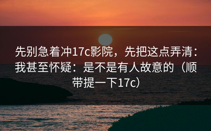 先别急着冲17c影院，先把这点弄清：我甚至怀疑：是不是有人故意的（顺带提一下17c）