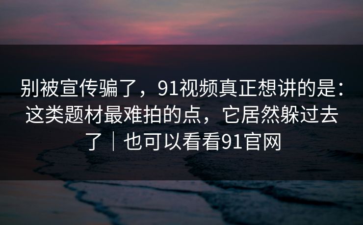 别被宣传骗了，91视频真正想讲的是：这类题材最难拍的点，它居然躲过去了｜也可以看看91官网