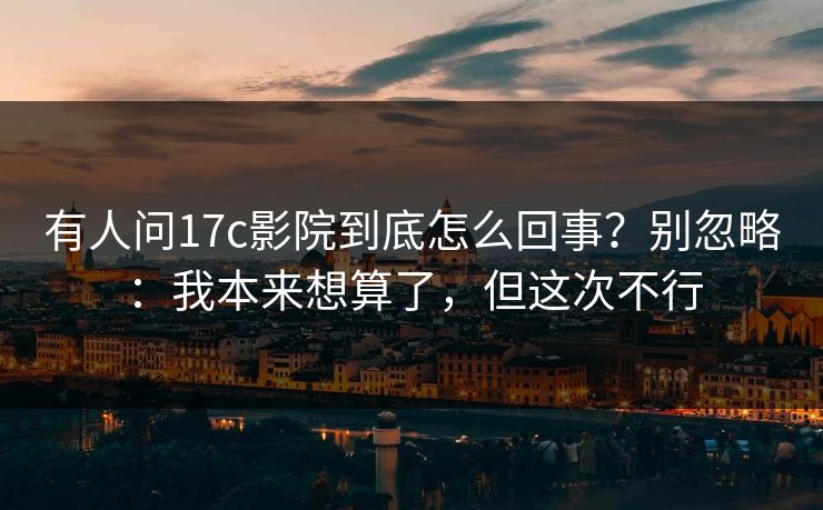 有人问17c影院到底怎么回事？别忽略：我本来想算了，但这次不行