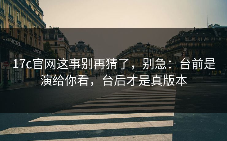 17c官网这事别再猜了，别急：台前是演给你看，台后才是真版本