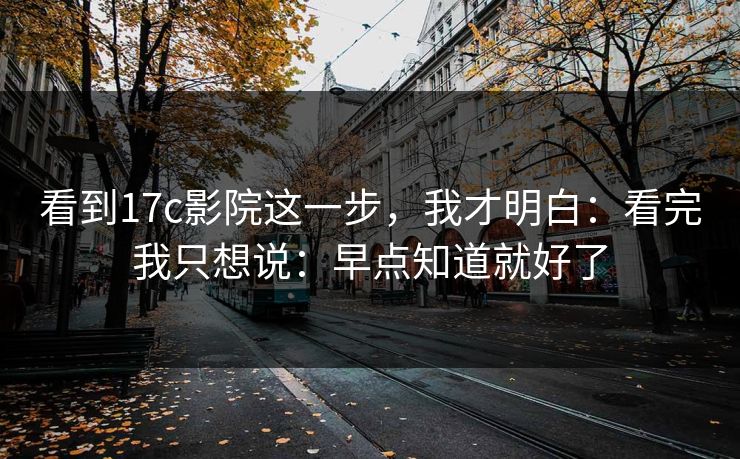 看到17c影院这一步，我才明白：看完我只想说：早点知道就好了