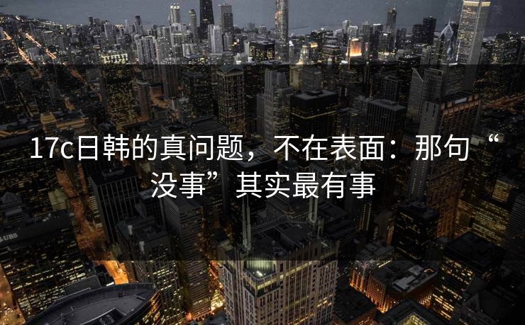 17c日韩的真问题，不在表面：那句“没事”其实最有事