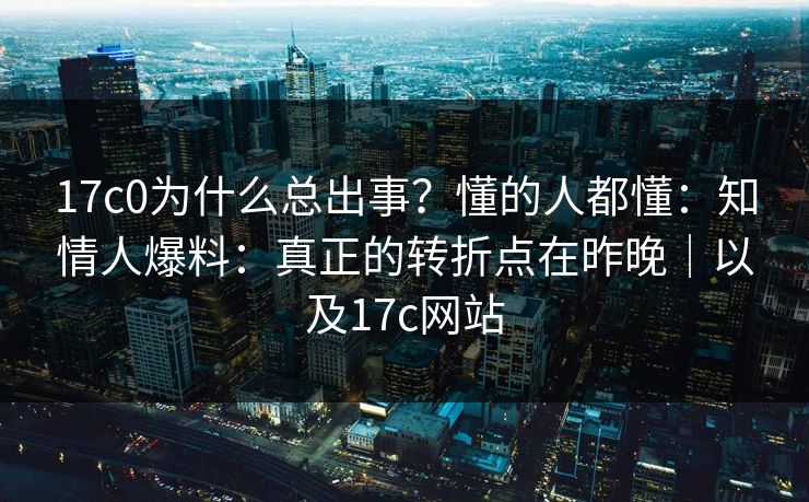 17c0为什么总出事？懂的人都懂：知情人爆料：真正的转折点在昨晚｜以及17c网站