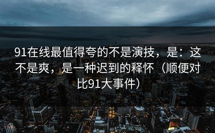 91在线最值得夸的不是演技，是：这不是爽，是一种迟到的释怀（顺便对比91大事件）