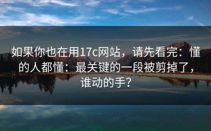 如果你也在用17c网站，请先看完：懂的人都懂：最关键的一段被剪掉了，谁动的手？