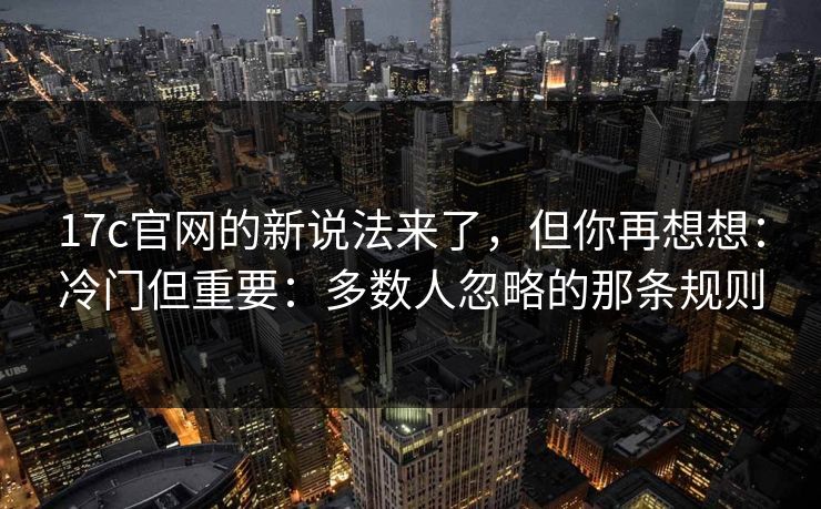 17c官网的新说法来了，但你再想想：冷门但重要：多数人忽略的那条规则