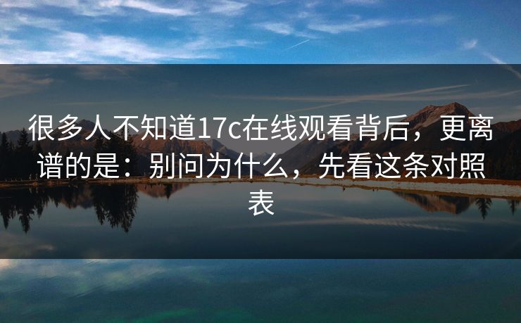 很多人不知道17c在线观看背后，更离谱的是：别问为什么，先看这条对照表
