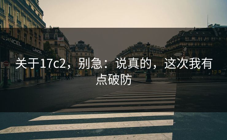 关于17c2，别急：说真的，这次我有点破防
