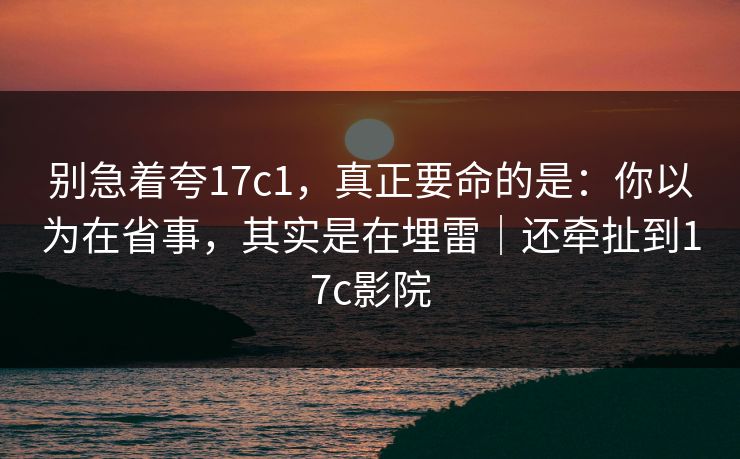 别急着夸17c1，真正要命的是：你以为在省事，其实是在埋雷｜还牵扯到17c影院