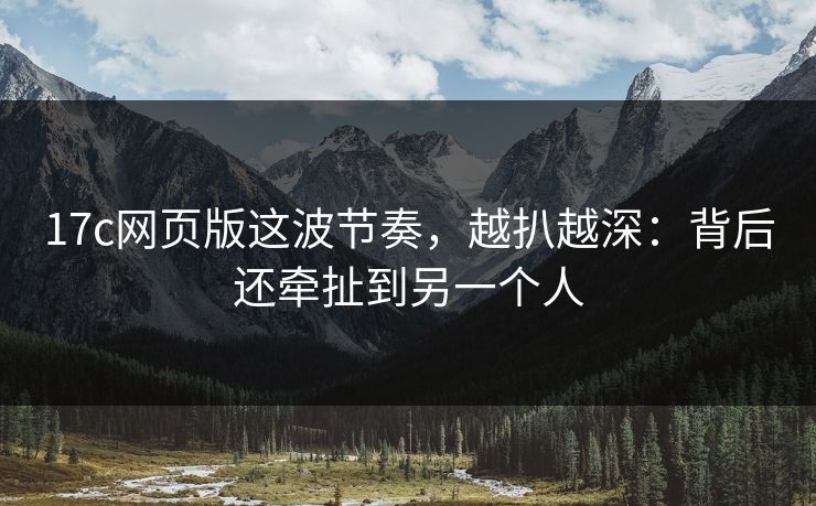 17c网页版这波节奏，越扒越深：背后还牵扯到另一个人