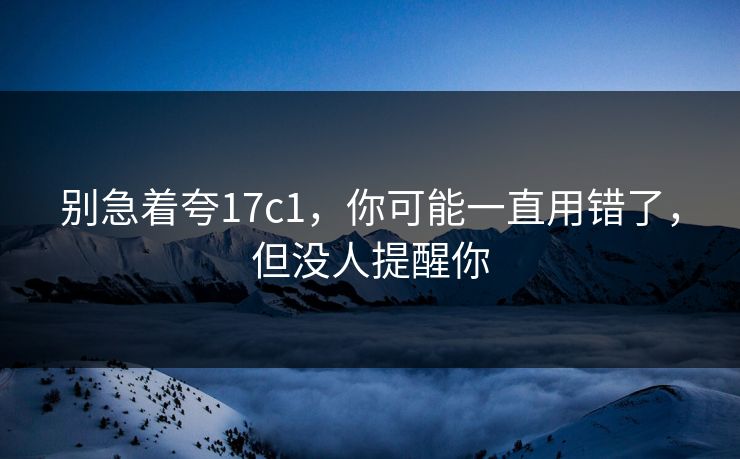 别急着夸17c1，你可能一直用错了，但没人提醒你