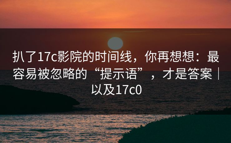 扒了17c影院的时间线，你再想想：最容易被忽略的“提示语”，才是答案｜以及17c0