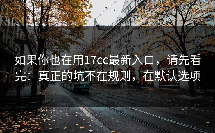 如果你也在用17cc最新入口，请先看完：真正的坑不在规则，在默认选项
