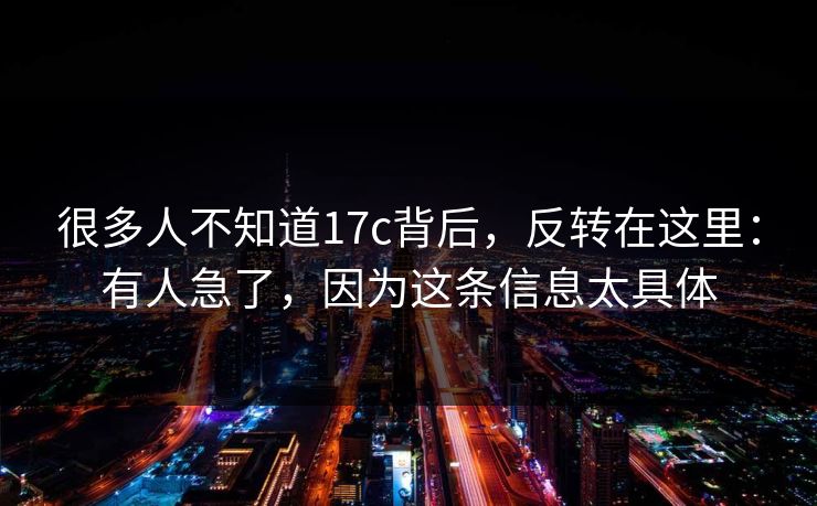 很多人不知道17c背后，反转在这里：有人急了，因为这条信息太具体
