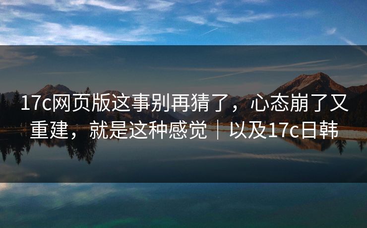 17c网页版这事别再猜了，心态崩了又重建，就是这种感觉｜以及17c日韩