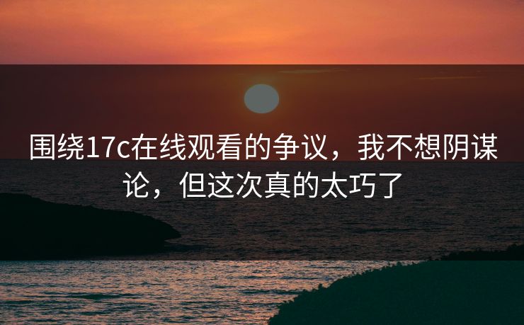 围绕17c在线观看的争议，我不想阴谋论，但这次真的太巧了