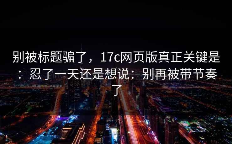 别被标题骗了，17c网页版真正关键是：忍了一天还是想说：别再被带节奏了
