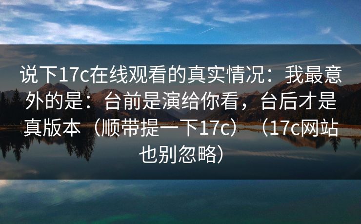 说下17c在线观看的真实情况：我最意外的是：台前是演给你看，台后才是真版本（顺带提一下17c）（17c网站也别忽略）
