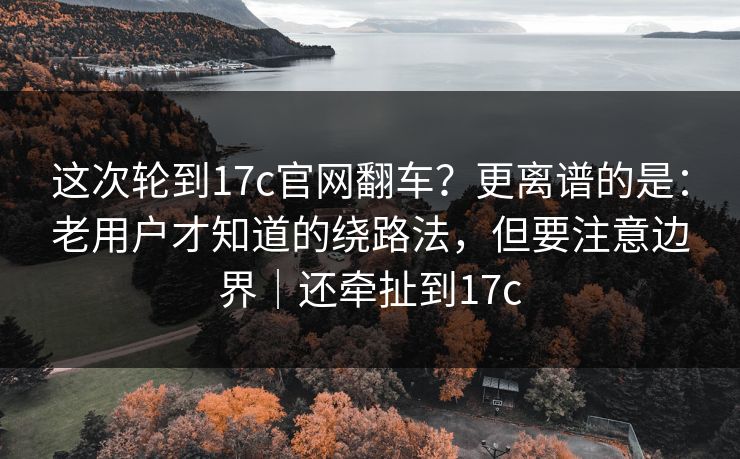 这次轮到17c官网翻车？更离谱的是：老用户才知道的绕路法，但要注意边界｜还牵扯到17c