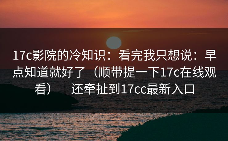 17c影院的冷知识：看完我只想说：早点知道就好了（顺带提一下17c在线观看）｜还牵扯到17cc最新入口