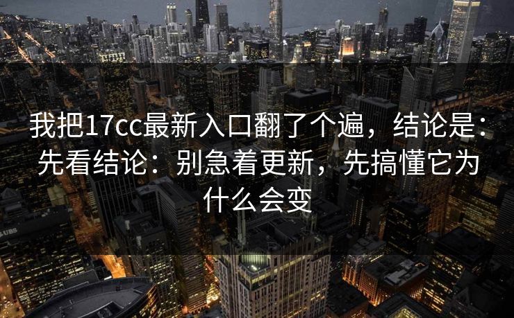 我把17cc最新入口翻了个遍，结论是：先看结论：别急着更新，先搞懂它为什么会变