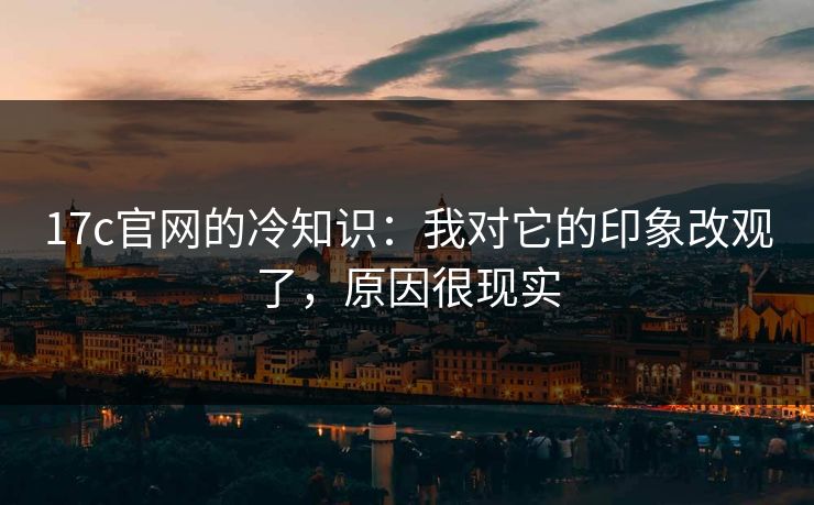 17c官网的冷知识：我对它的印象改观了，原因很现实