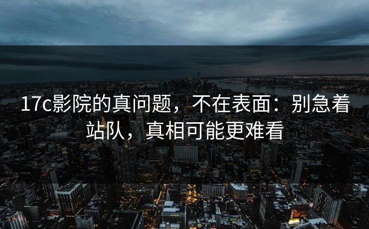 17c影院的真问题，不在表面：别急着站队，真相可能更难看