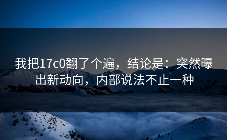 我把17c0翻了个遍，结论是：突然曝出新动向，内部说法不止一种