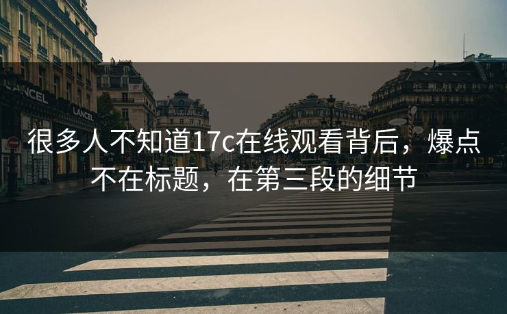 很多人不知道17c在线观看背后，爆点不在标题，在第三段的细节