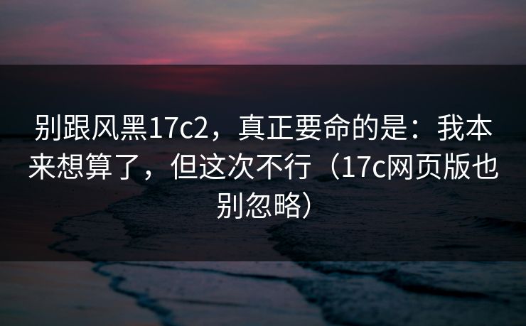 别跟风黑17c2，真正要命的是：我本来想算了，但这次不行（17c网页版也别忽略）