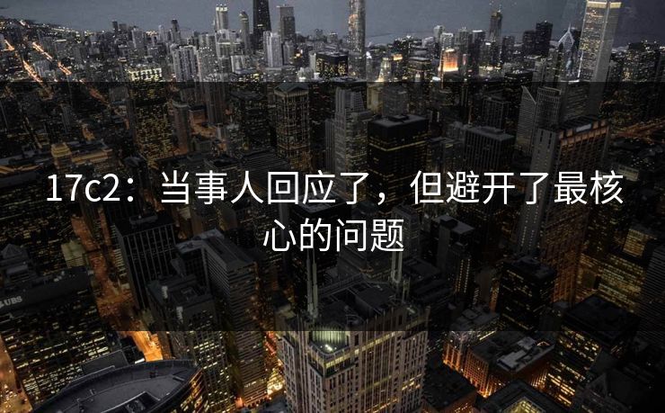17c2:当事人回应了,但避开了最核心的问题 17c2:当事人回应了,但避开了最核心的问题