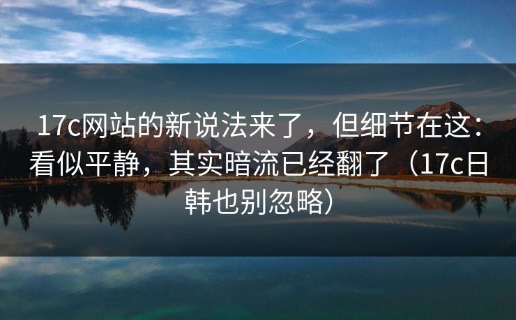 17c网站的新说法来了，但细节在这：看似平静，其实暗流已经翻了（17c日韩也别忽略）