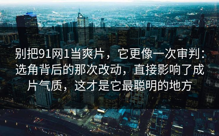别把91网1当爽片，它更像一次审判：选角背后的那次改动，直接影响了成片气质，这才是它最聪明的地方