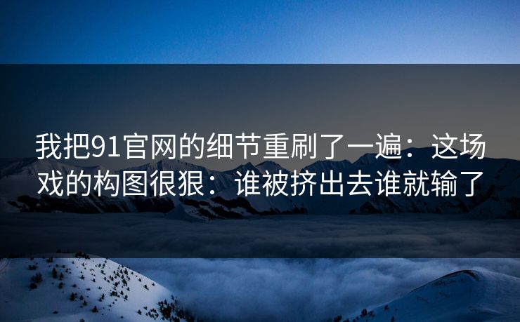 我把91官网的细节重刷了一遍：这场戏的构图很狠：谁被挤出去谁就输了