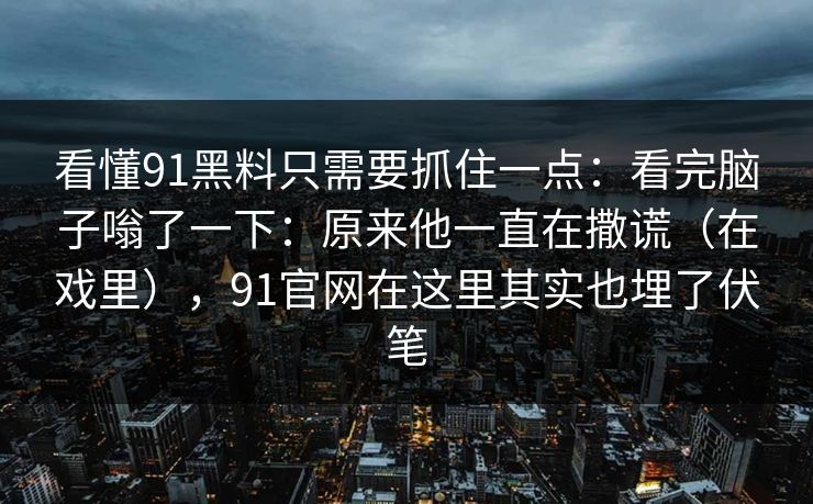 看懂91黑料只需要抓住一点:看完脑子嗡了一下:原来他一直在撒谎(在戏里),91官网在这里其实也埋了伏笔 看懂91黑料只需要抓住一点:看完脑子嗡了一下:原来他一直在撒谎(在戏里),91官网在这里其实也埋了伏笔