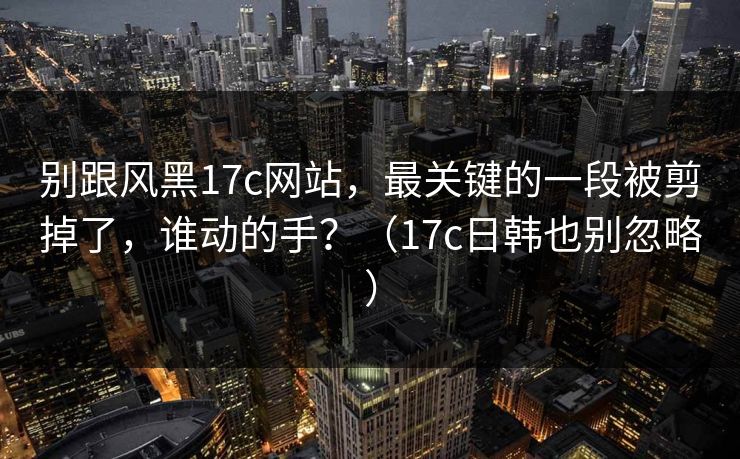 别跟风黑17c网站,最关键的一段被剪掉了,谁动的手?(17c日韩也别忽略) 别跟风黑17c网站,最关键的一段被剪掉了,谁动的手?(17c日韩也别忽略)