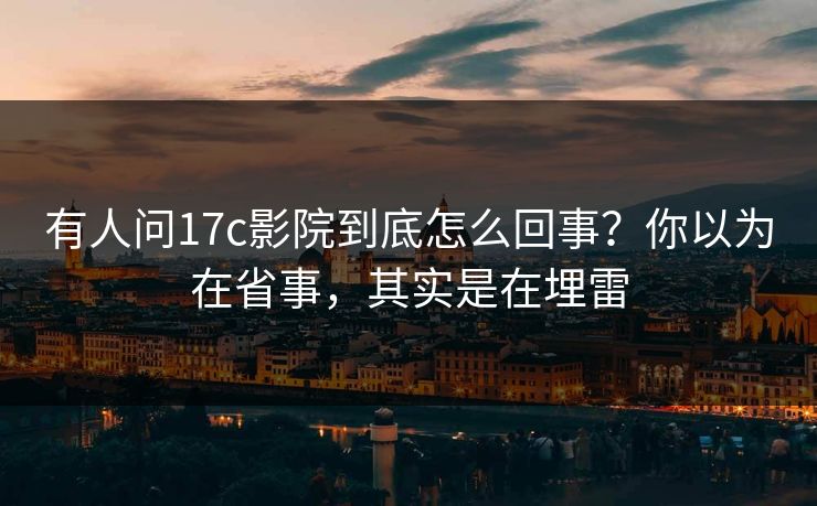 有人问17c影院到底怎么回事？你以为在省事，其实是在埋雷